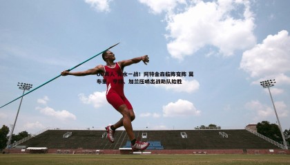 OG真人-背水一战！阿特金森临阵变阵 莫布里、亨特、加兰压哨出战助队险胜