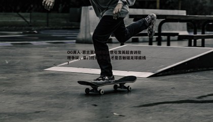 OG真人-恩古莫哈横空出世引发英超青训伦理争议，豪门挖角少年天才是否触碰足球底线？