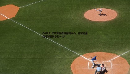 OG真人-华子赛后盛赞标靶中心，这可能是我打球最开心的一次！