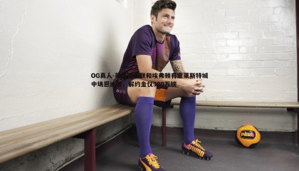 OG真人-英媒曝曼联和埃弗顿有意莱斯特城中场恩迪迪，解约金仅900万镑