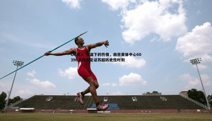 OG真人-高温下的热情，南京奥体中心60396名观众见证苏超历史性时刻