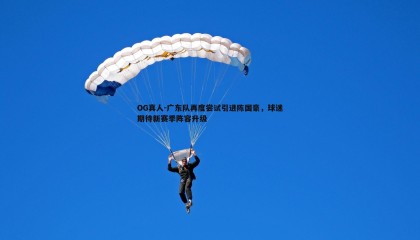 OG真人-广东队再度尝试引进陈国豪，球迷期待新赛季阵容升级