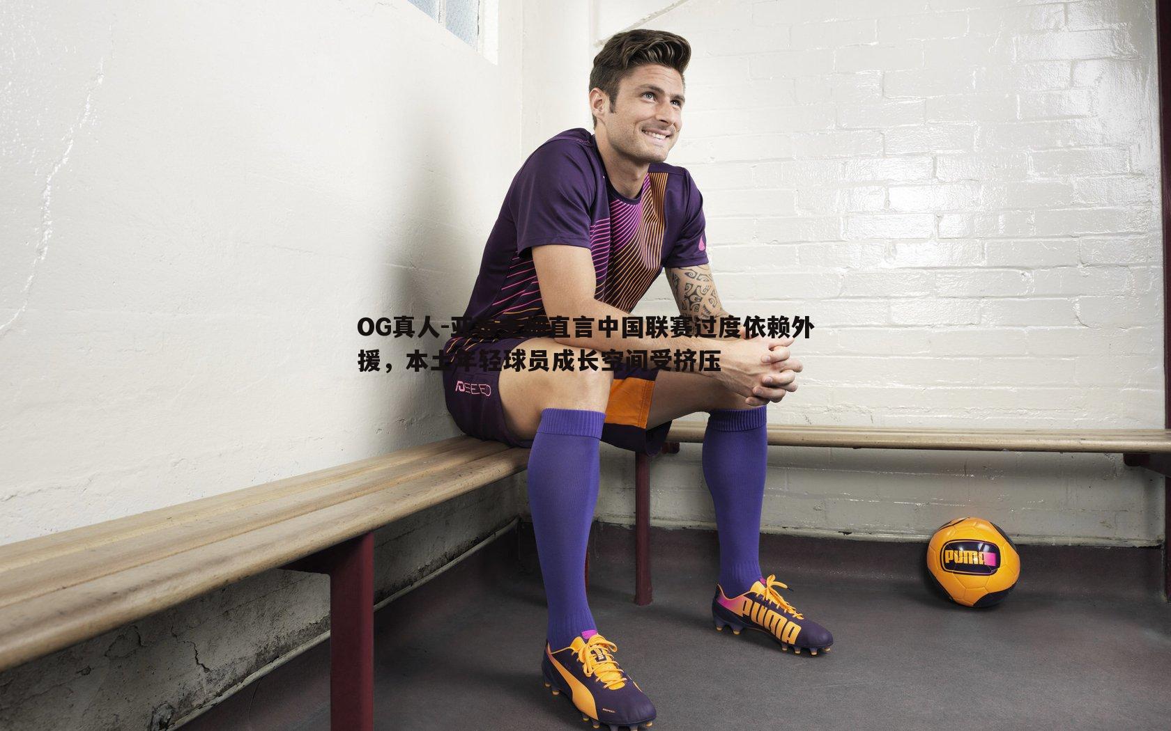 亚泰主帅直言中国联赛过度依赖外援，本土年轻球员成长空间受挤压